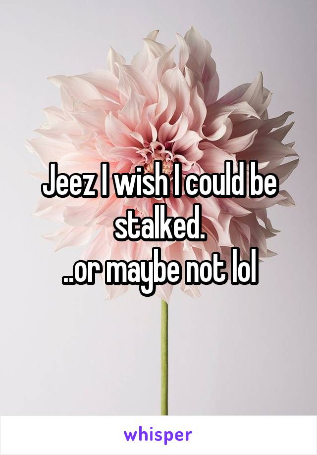 Jeez I wish I could be stalked.
..or maybe not lol