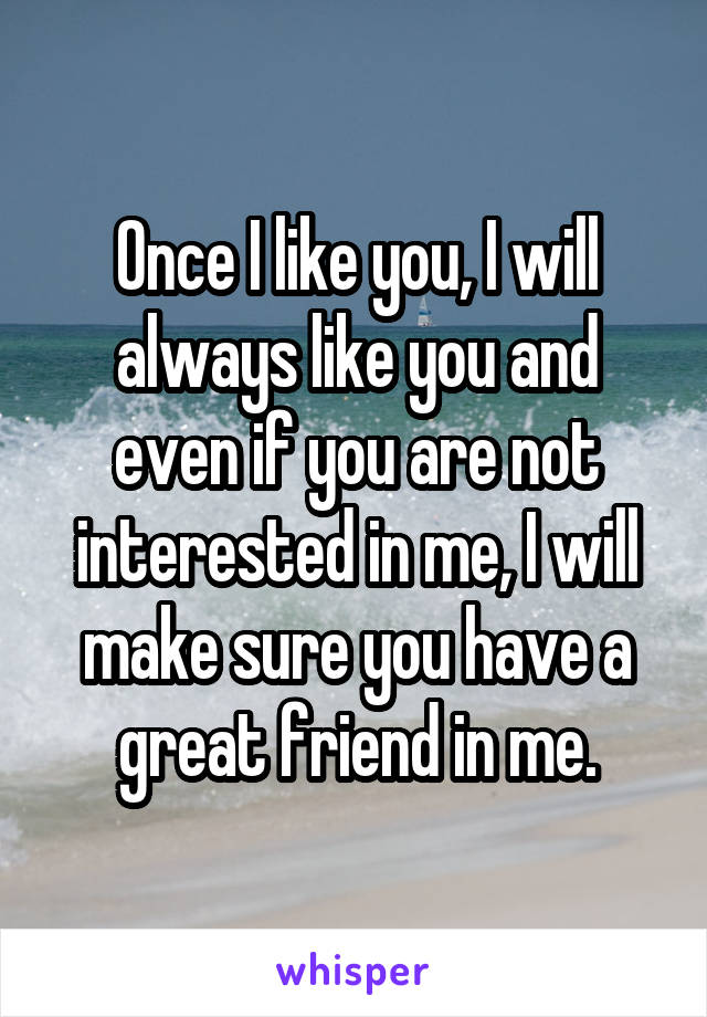 Once I like you, I will always like you and even if you are not interested in me, I will make sure you have a great friend in me.