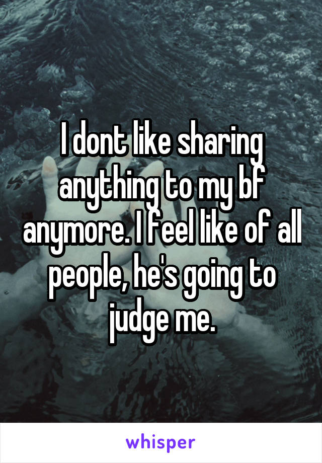 I dont like sharing anything to my bf anymore. I feel like of all people, he's going to judge me.