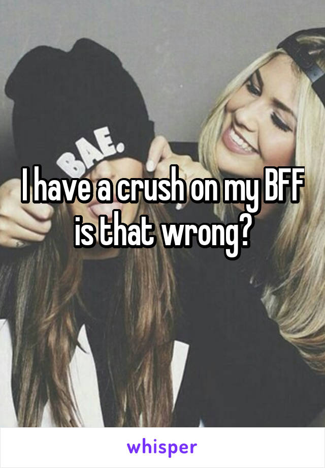 I have a crush on my BFF is that wrong?
