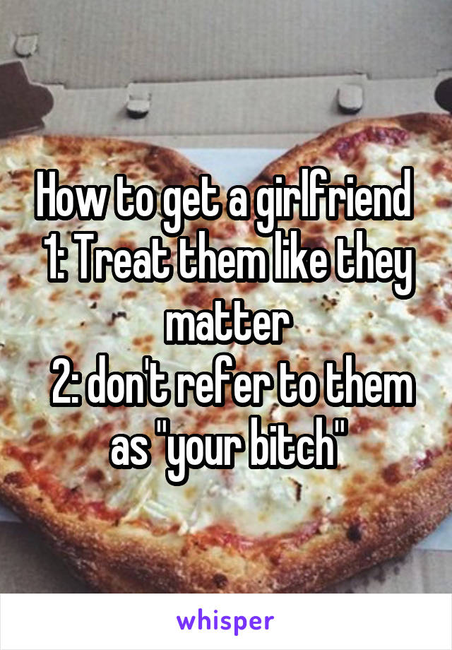 How to get a girlfriend 
1: Treat them like they matter
 2: don't refer to them as "your bitch"