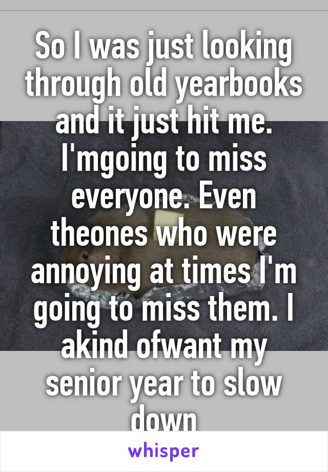 So I was just looking through old yearbooks and it just hit me. I'mgoing to miss everyone. Even theones who were annoying at times I'm going to miss them. I akind ofwant my senior year to slow down