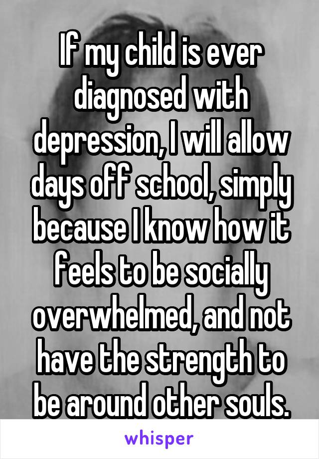 If my child is ever diagnosed with depression, I will allow days off school, simply because I know how it feels to be socially overwhelmed, and not have the strength to be around other souls.