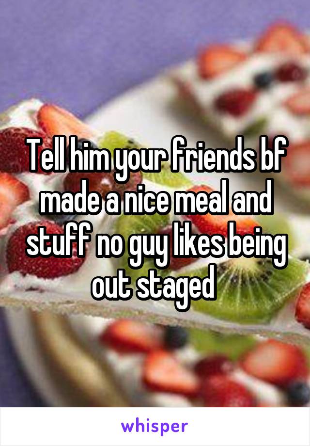 Tell him your friends bf made a nice meal and stuff no guy likes being out staged 