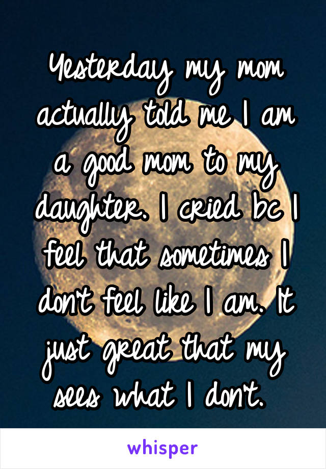 Yesterday my mom actually told me I am a good mom to my daughter. I cried bc I feel that sometimes I don't feel like I am. It just great that my sees what I don't. 