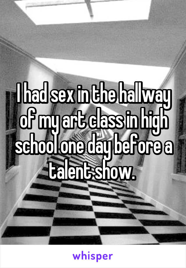 I had sex in the hallway of my art class in high school one day before a talent show. 