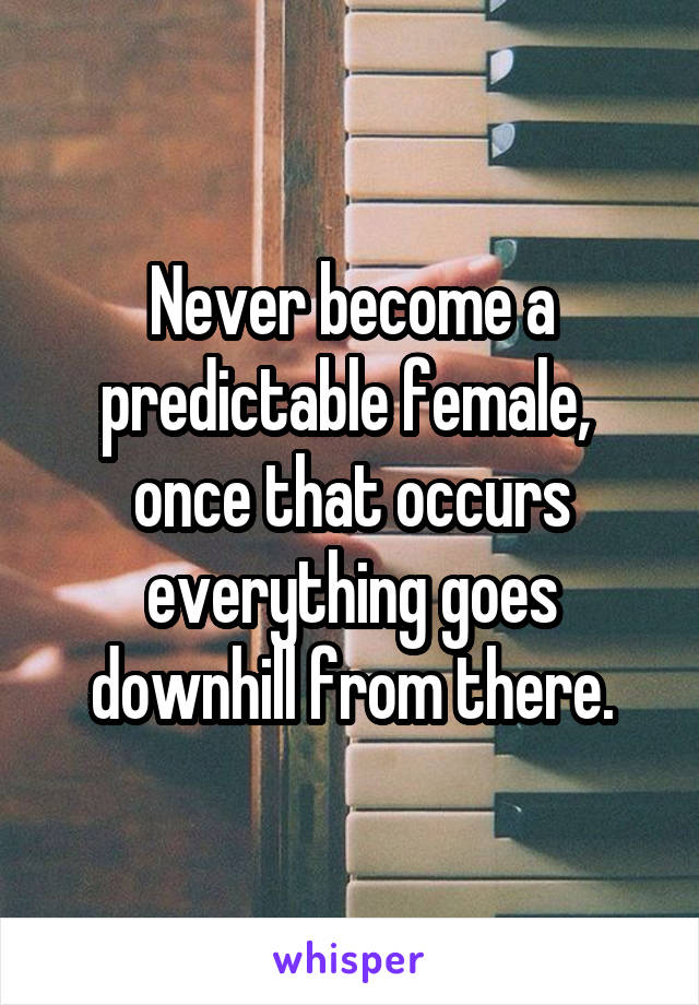 Never become a predictable female,  once that occurs everything goes downhill from there.