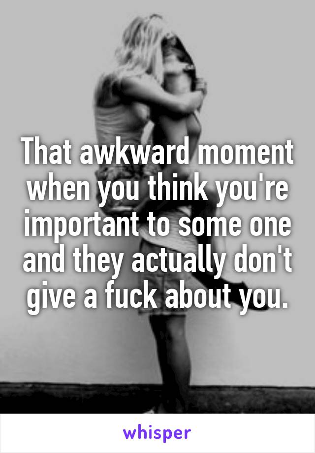 That awkward moment when you think you're important to some one and they actually don't give a fuck about you.