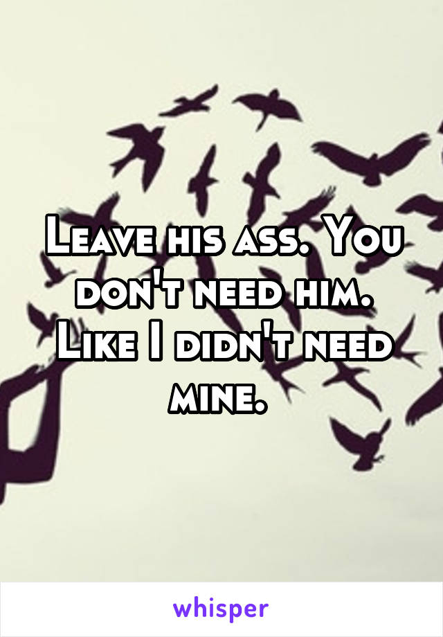 Leave his ass. You don't need him. Like I didn't need mine. 