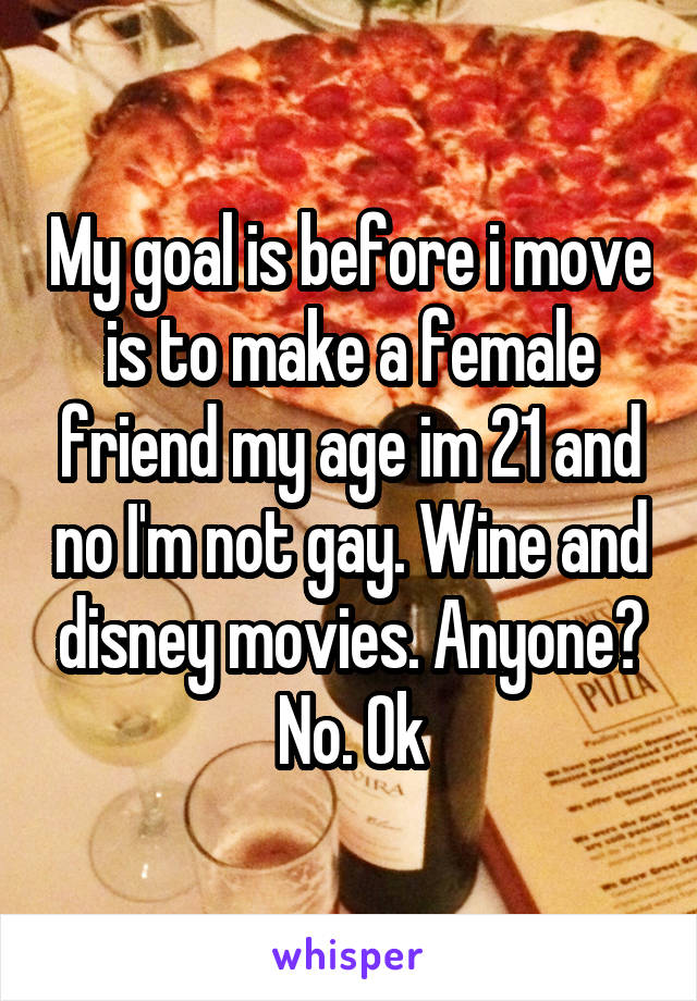 My goal is before i move is to make a female friend my age im 21 and no I'm not gay. Wine and disney movies. Anyone? No. Ok