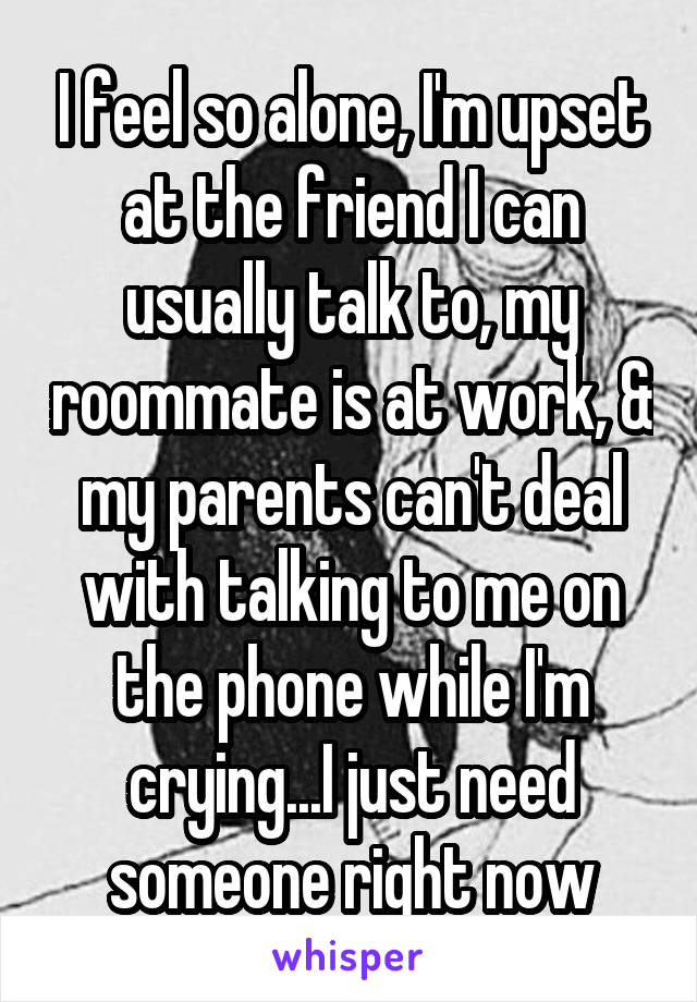 I feel so alone, I'm upset at the friend I can usually talk to, my roommate is at work, & my parents can't deal with talking to me on the phone while I'm crying...I just need someone right now