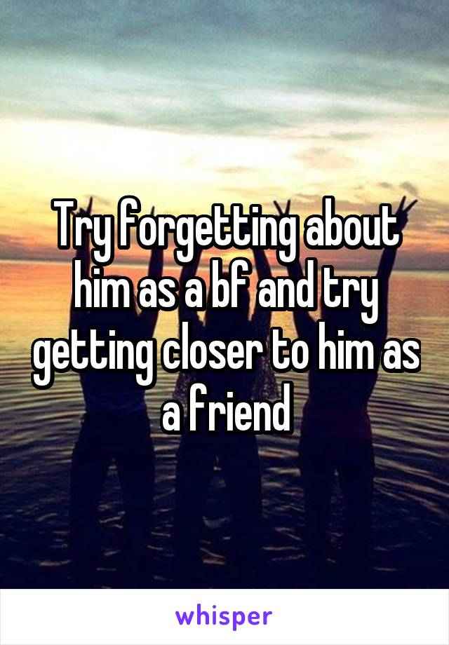 Try forgetting about him as a bf and try getting closer to him as a friend