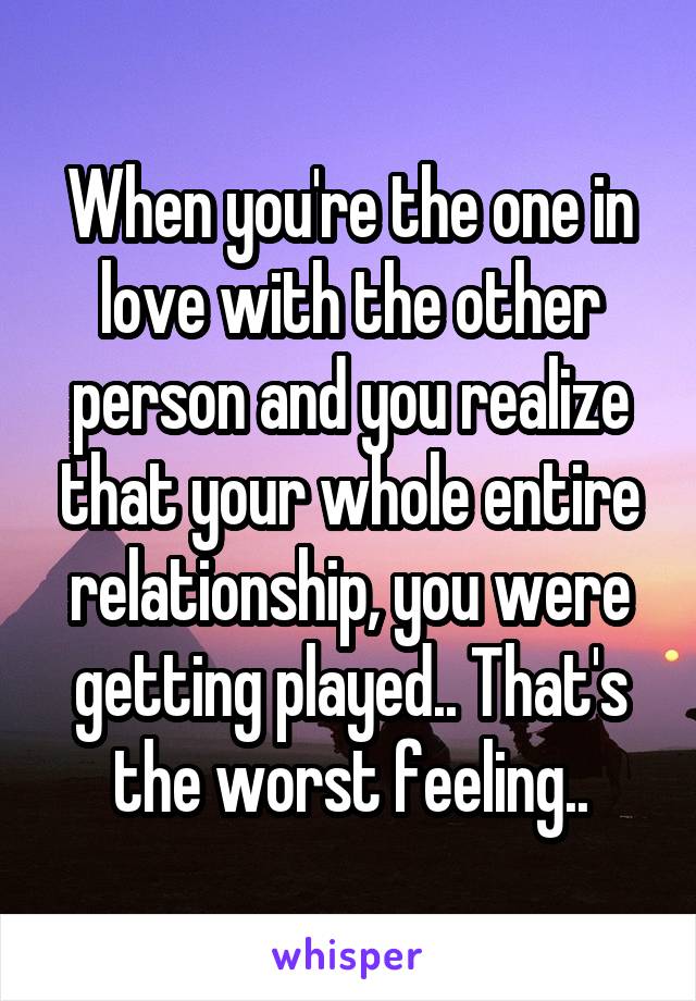 When you're the one in love with the other person and you realize that your whole entire relationship, you were getting played.. That's the worst feeling..