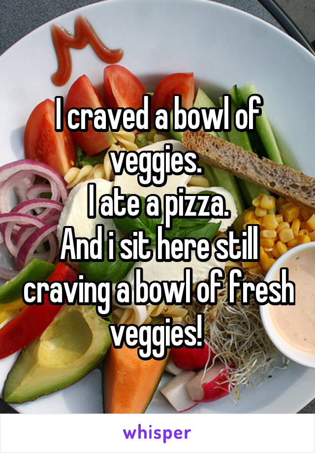 I craved a bowl of veggies. 
I ate a pizza.
And i sit here still craving a bowl of fresh veggies! 