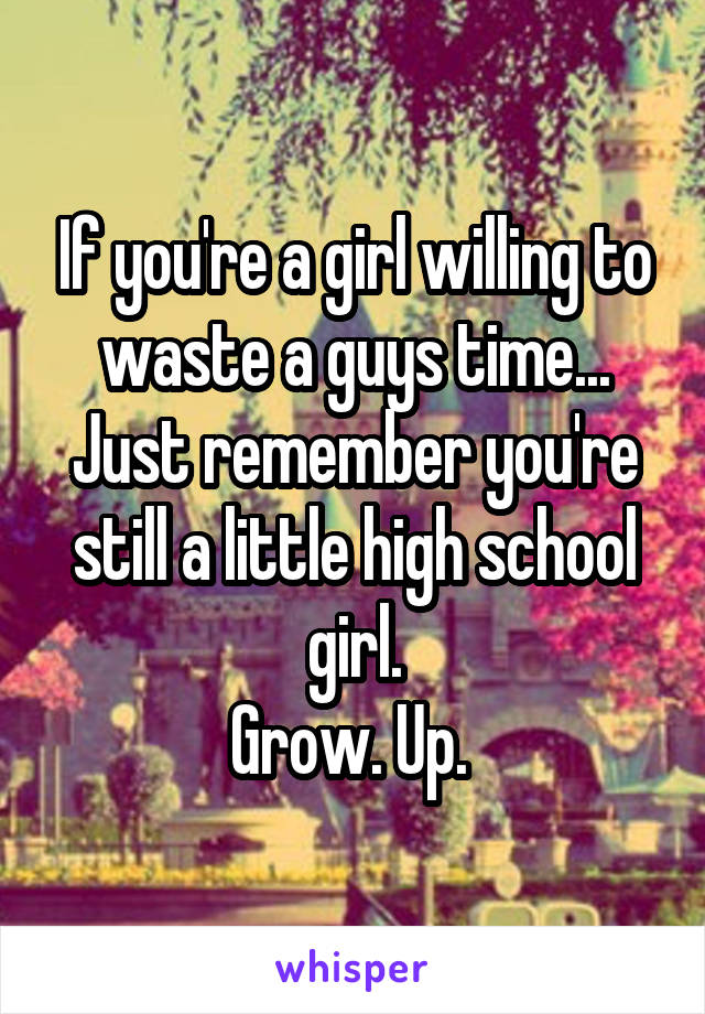 If you're a girl willing to waste a guys time...
Just remember you're still a little high school girl.
Grow. Up. 