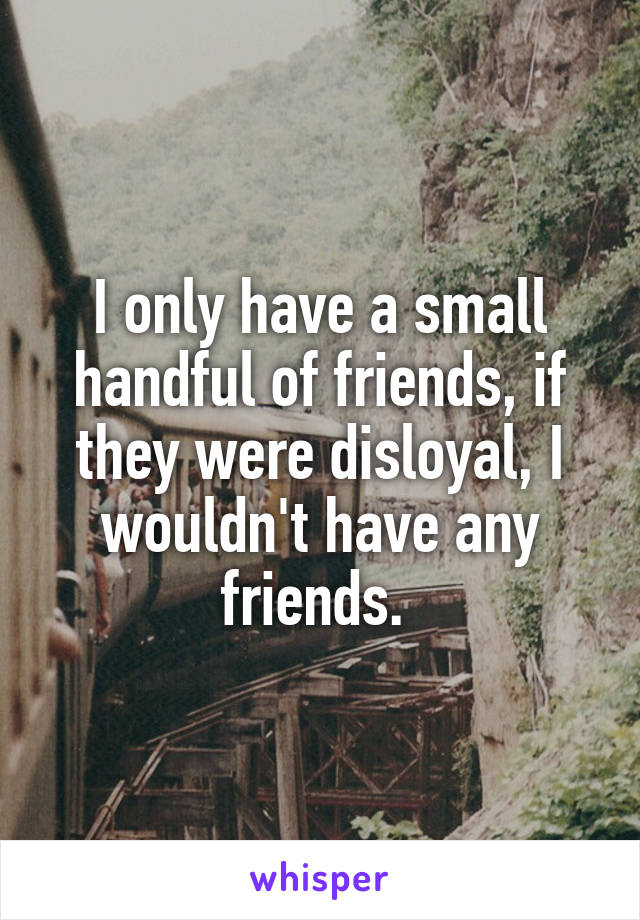 I only have a small handful of friends, if they were disloyal, I wouldn't have any friends. 