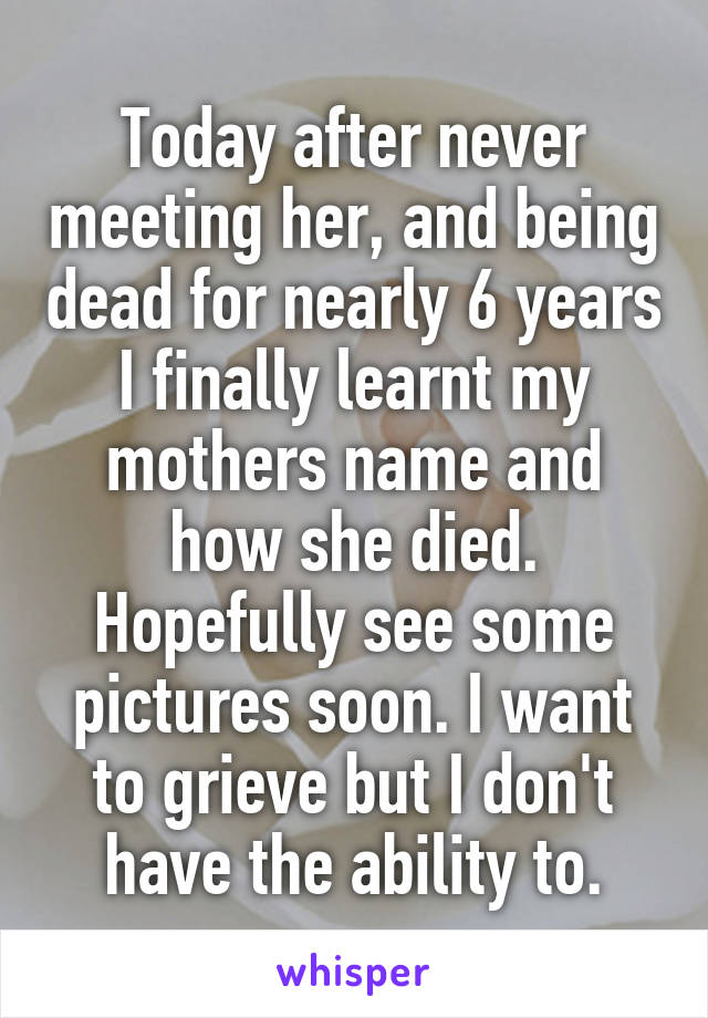 Today after never meeting her, and being dead for nearly 6 years I finally learnt my mothers name and how she died. Hopefully see some pictures soon. I want to grieve but I don't have the ability to.