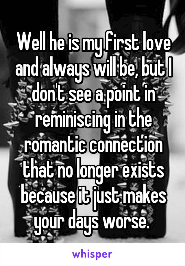 Well he is my first love and always will be, but I don't see a point in reminiscing in the romantic connection that no longer exists because it just makes your days worse. 