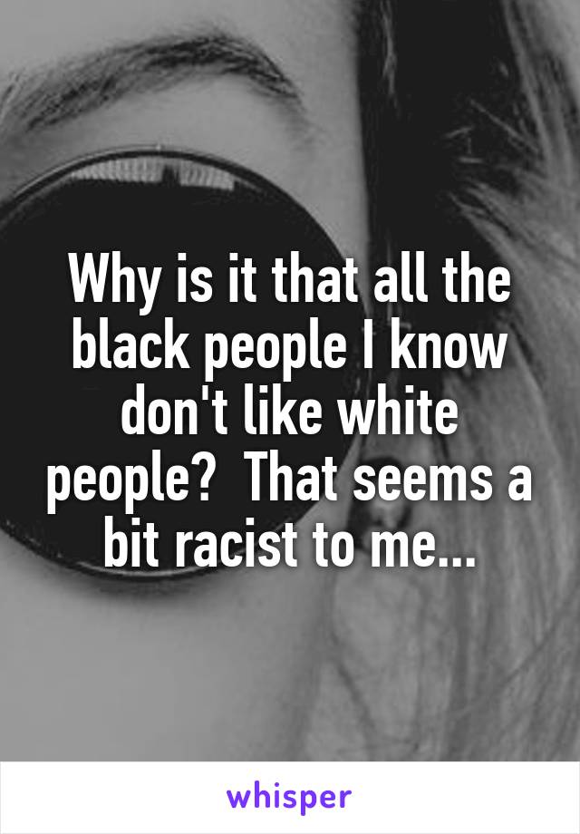 Why is it that all the black people I know don't like white people?  That seems a bit racist to me...