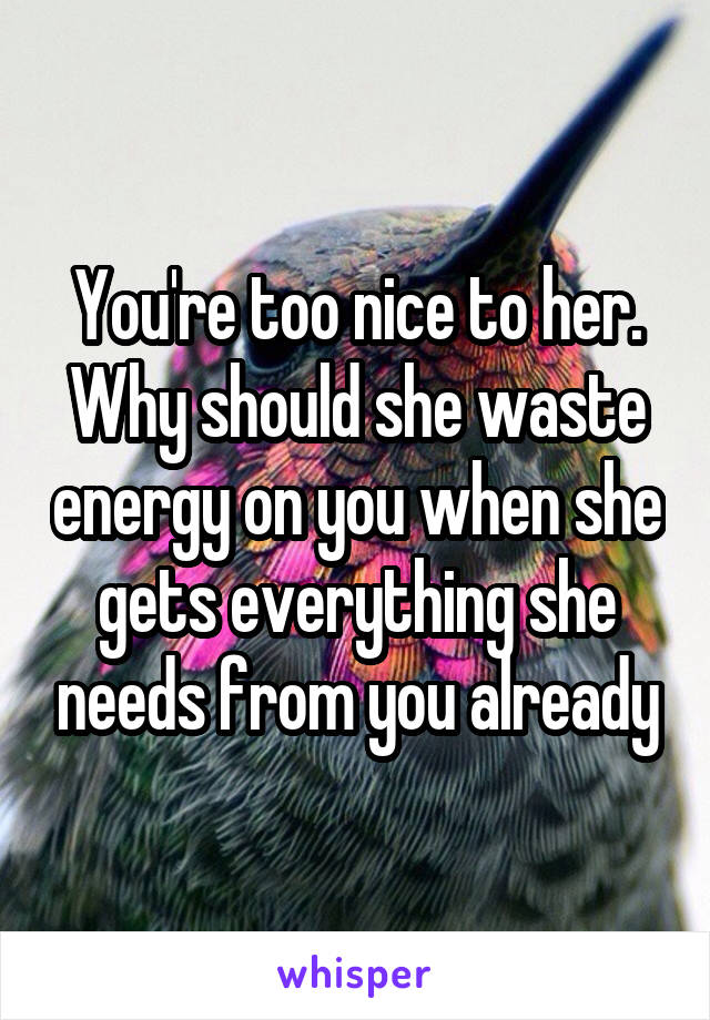 You're too nice to her. Why should she waste energy on you when she gets everything she needs from you already