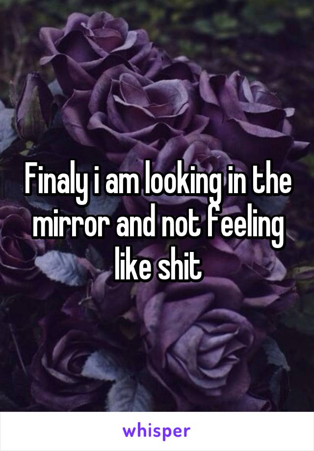 Finaly i am looking in the mirror and not feeling like shit