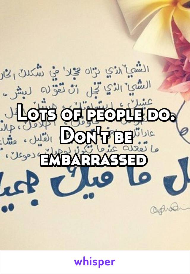 Lots of people do. Don't be embarrassed 