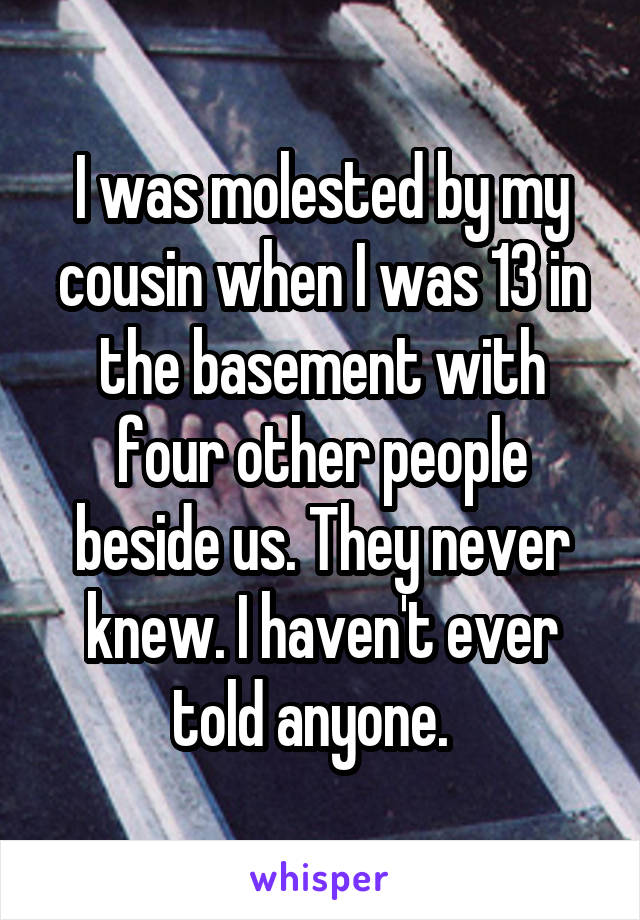 I was molested by my cousin when I was 13 in the basement with four other people beside us. They never knew. I haven't ever told anyone.  