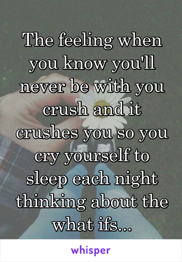 The feeling when you know you'll never be with you crush and it crushes you so you cry yourself to sleep each night thinking about the what ifs...