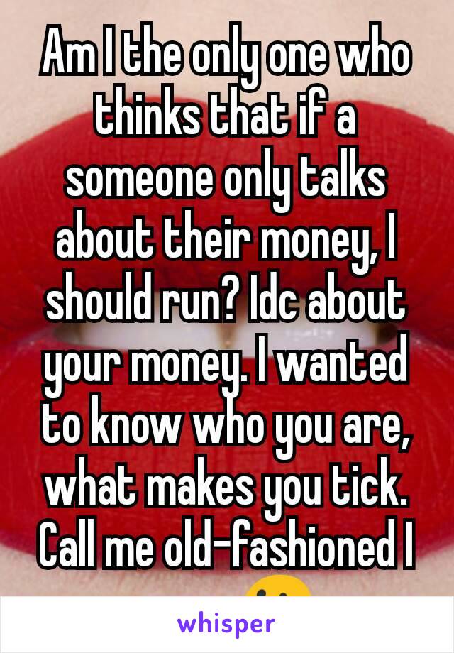 Am I the only one who thinks that if a someone only talks about their money, I should run? Idc about your money. I wanted to know who you are, what makes you tick. Call me old-fashioned I guess😐