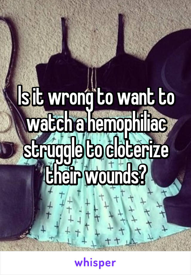 Is it wrong to want to watch a hemophiliac struggle to cloterize their wounds?