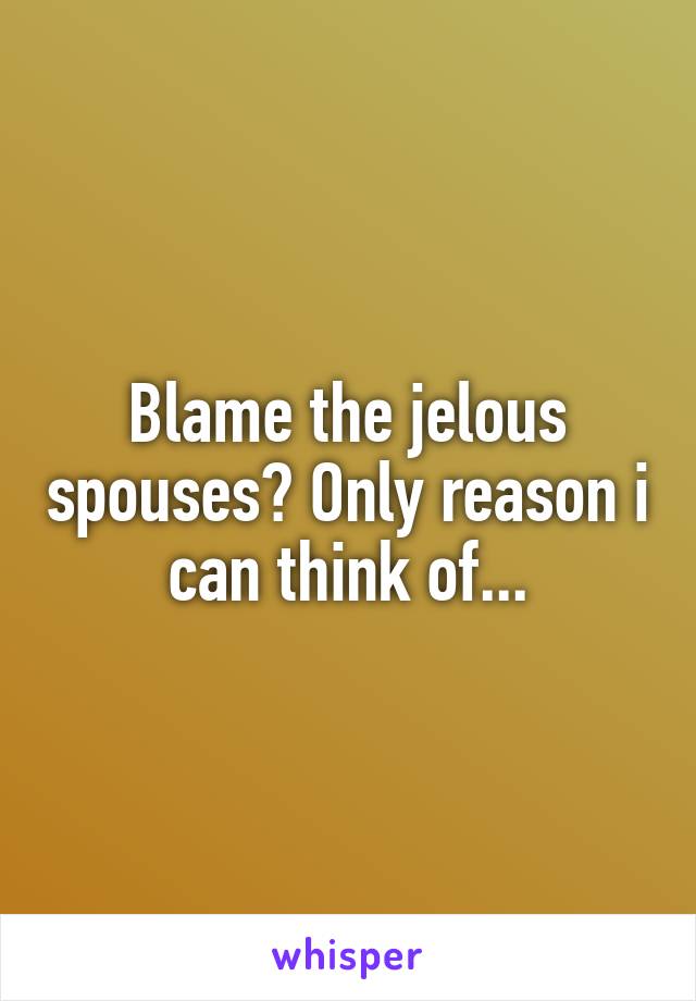 Blame the jelous spouses? Only reason i can think of...