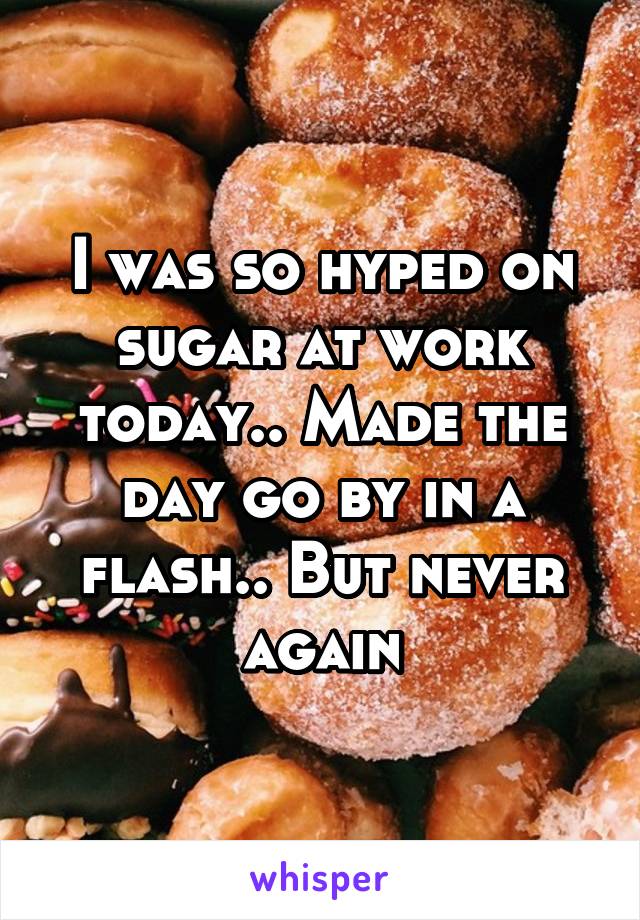 I was so hyped on sugar at work today.. Made the day go by in a flash.. But never again