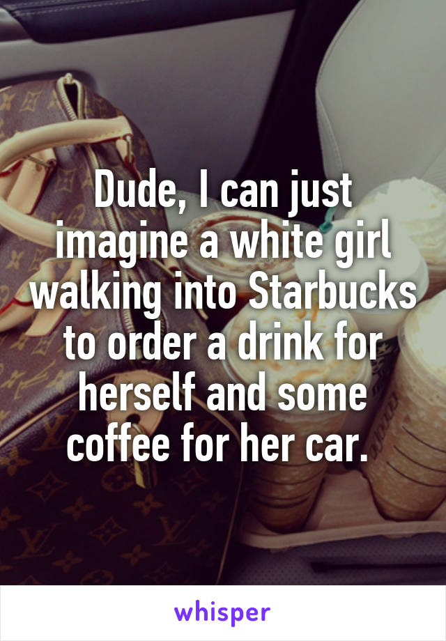 Dude, I can just imagine a white girl walking into Starbucks to order a drink for herself and some coffee for her car. 