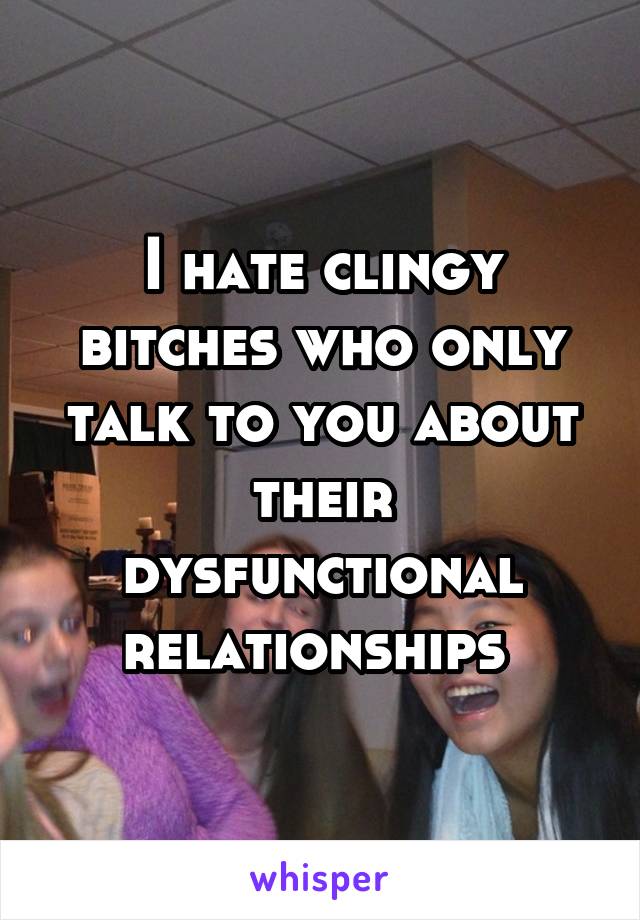 I hate clingy bitches who only talk to you about their dysfunctional relationships 