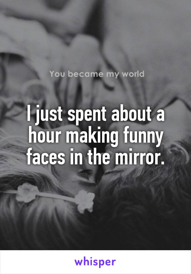 I just spent about a hour making funny faces in the mirror.