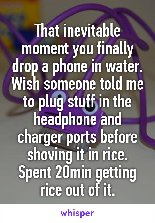 That inevitable moment you finally drop a phone in water. Wish someone told me to plug stuff in the headphone and charger ports before shoving it in rice. Spent 20min getting rice out of it.