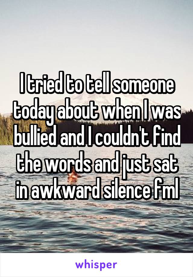 I tried to tell someone today about when I was bullied and I couldn't find the words and just sat in awkward silence fml