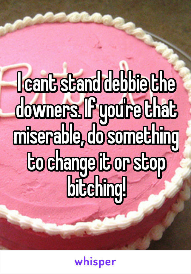 I cant stand debbie the downers. If you're that miserable, do something to change it or stop bitching!