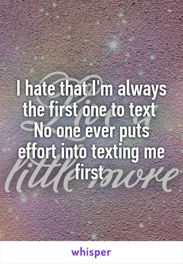 I hate that I'm always the first one to text 
No one ever puts effort into texting me first 