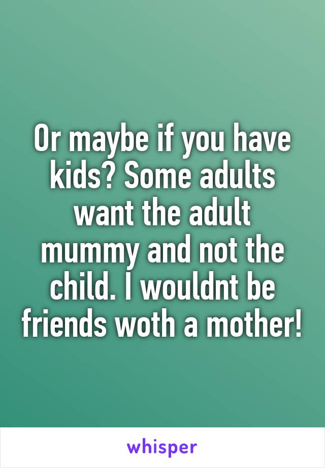 Or maybe if you have kids? Some adults want the adult mummy and not the child. I wouldnt be friends woth a mother!