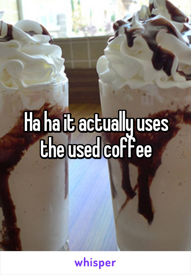 Ha ha it actually uses the used coffee