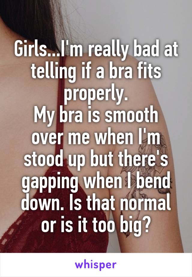 Girls...I'm really bad at telling if a bra fits properly.
My bra is smooth over me when I'm stood up but there's gapping when I bend down. Is that normal or is it too big?