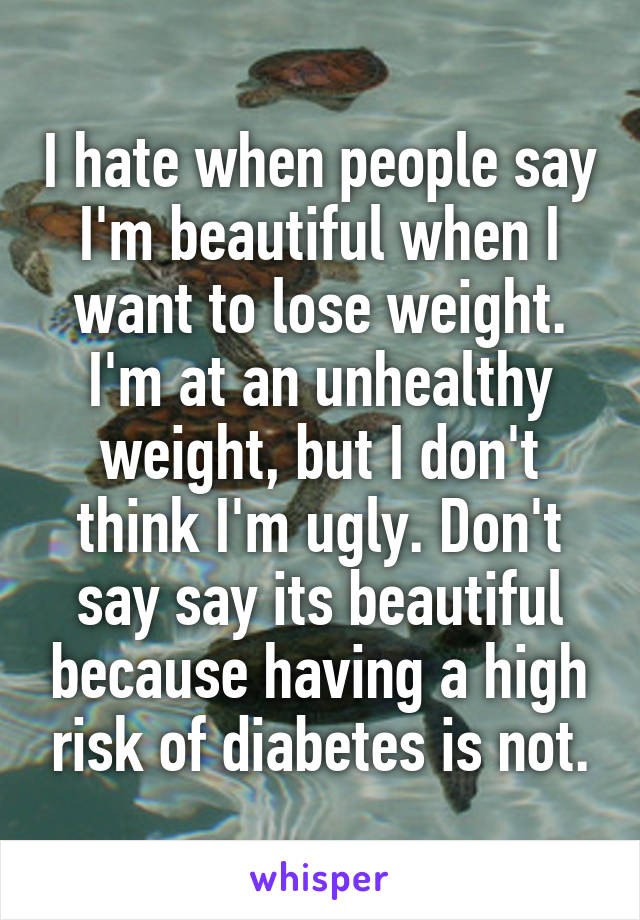 I hate when people say I'm beautiful when I want to lose weight. I'm at an unhealthy weight, but I don't think I'm ugly. Don't say say its beautiful because having a high risk of diabetes is not.