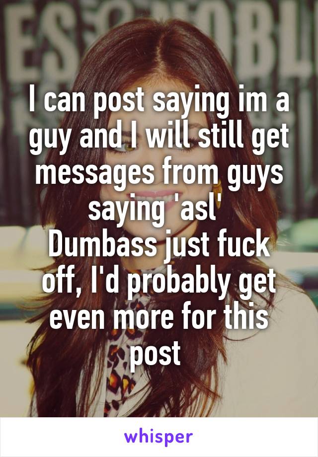 I can post saying im a guy and I will still get messages from guys saying 'asl' 
Dumbass just fuck off, I'd probably get even more for this post 