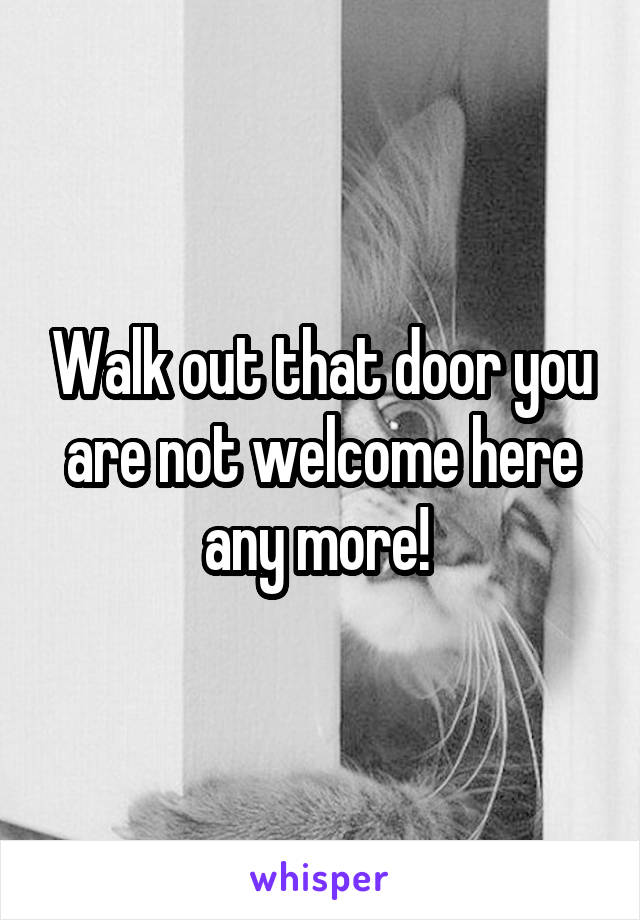 Walk out that door you are not welcome here any more! 