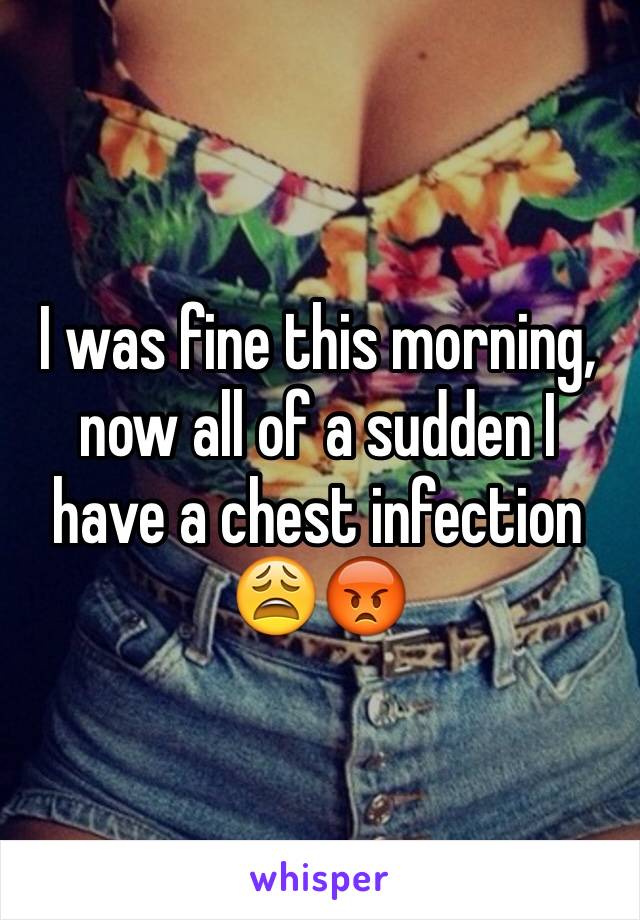 I was fine this morning, now all of a sudden I have a chest infection 😩😡