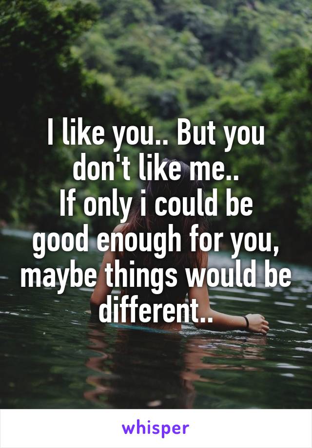 I like you.. But you don't like me..
If only i could be good enough for you, maybe things would be different..