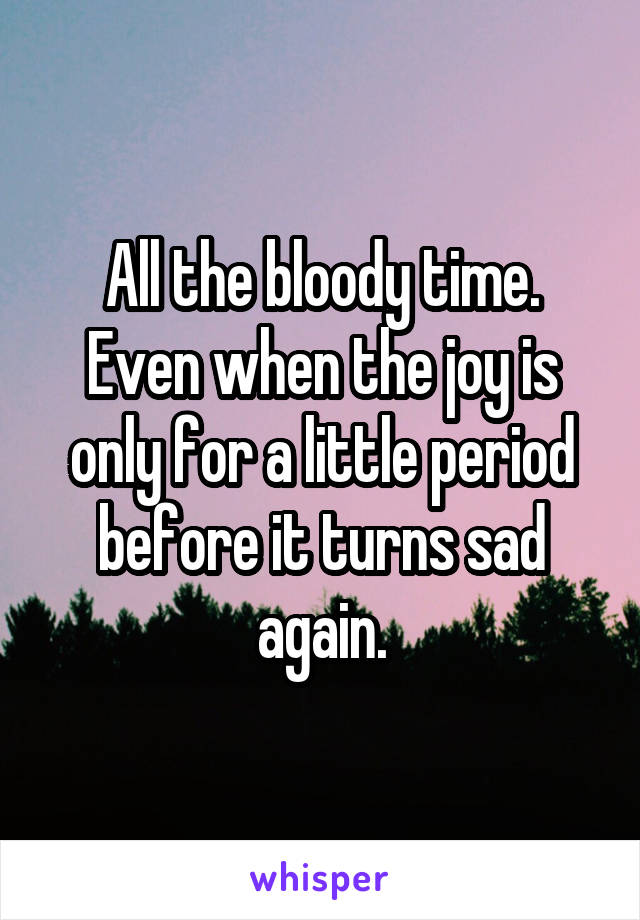 All the bloody time.
Even when the joy is only for a little period before it turns sad again.