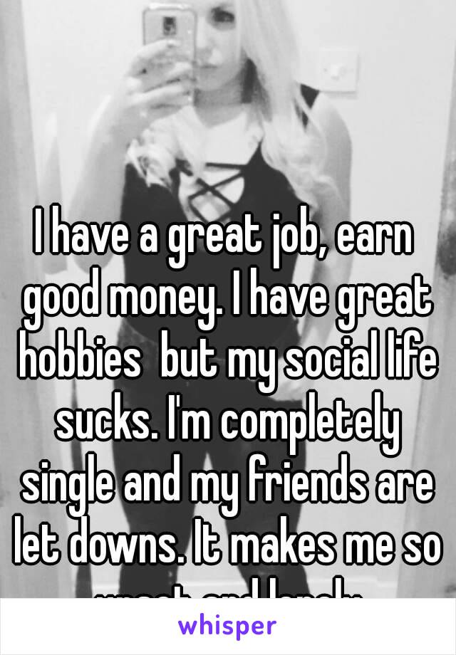 I have a great job, earn good money. I have great hobbies  but my social life sucks. I'm completely single and my friends are let downs. It makes me so upset and lonely