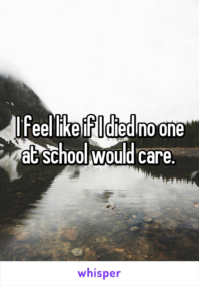 I feel like if I died no one at school would care. 